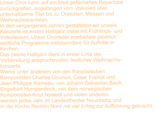 Unser Chor kann auf ein breit gefchertes Repertoire  zurckgreifen, angefangen vom Volkslied ber  unterhaltsame Titel bis zu Oratorien, Messen und  Weihnachtskantaten. In den vergangenen Jahren gestalteten wir unsere  Konzerte im ersten Halbjahr meist mit Frhlings- und Volksliedern. Unser Chorleiter erarbeitete geistlich -  weltliche Programme insbesondere fr Auftritte in  Kirchen. Das zweite Halbjahr dient in erster Linie der  Vorbereitung anspruchsvoller, festlicher Weihnachts- konzerte.  Werke unter anderem von den franzsischen  Komponisten Charles Gounod, Csar Franck und  Jean-Philippe Rameau, von Johann Sebastian Bach,  Engelbert Humperdinck, von dem norwegischen  Komponisten Knut Nystedt und vielen anderen  werden jedes Jahr im Landestheater Neustrelitz und  in der Kirche Rechlin-Nord mit viel Erfolg zur Auffhrung gebracht.